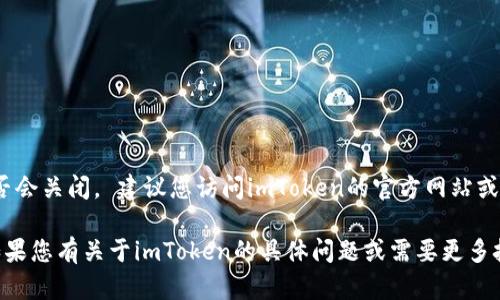 我无法提供实时的信息，因此不确定imToken钱包官网是否会关闭。 建议您访问imToken的官方网站或关注他们的官方社交媒体渠道，以获取最新的公告和信息。

同时，请确保您对任何钱包和交易平台的使用保持谨慎。如果您有关于imToken的具体问题或需要更多技术上的支持，可以直接联系他们的客服团队寻求帮助。